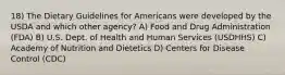 18) The Dietary Guidelines for Americans were developed by the USDA and which other agency? A) Food and Drug Administration (FDA) B) U.S. Dept. of Health and Human Services (USDHHS) C) Academy of Nutrition and Dietetics D) Centers for Disease Control (CDC)