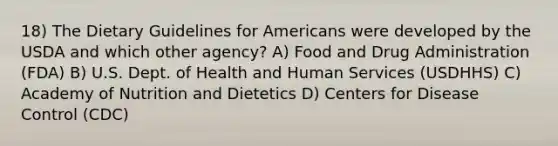 18) The Dietary Guidelines for Americans were developed by the USDA and which other agency? A) Food and Drug Administration (FDA) B) U.S. Dept. of Health and Human Services (USDHHS) C) Academy of Nutrition and Dietetics D) Centers for Disease Control (CDC)