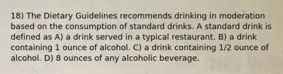 18) The Dietary Guidelines recommends drinking in moderation based on the consumption of standard drinks. A standard drink is defined as A) a drink served in a typical restaurant. B) a drink containing 1 ounce of alcohol. C) a drink containing 1/2 ounce of alcohol. D) 8 ounces of any alcoholic beverage.