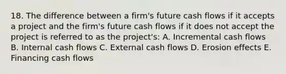 18. The difference between a firm's future cash flows if it accepts a project and the firm's future cash flows if it does not accept the project is referred to as the project's: A. Incremental cash flows B. Internal cash flows C. External cash flows D. Erosion effects E. Financing cash flows