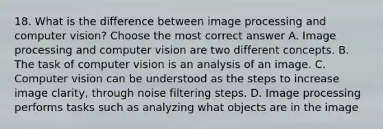 18. What is the difference between image processing and computer vision? Choose the most correct answer A. Image processing and computer vision are two different concepts. B. The task of computer vision is an analysis of an image. C. Computer vision can be understood as the steps to increase image clarity, through noise filtering steps. D. Image processing performs tasks such as analyzing what objects are in the image