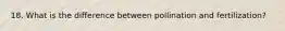 18. What is the difference between pollination and fertilization?
