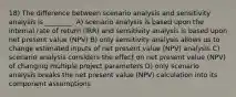 18) The difference between scenario analysis and sensitivity analysis is ________. A) scenario analysis is based upon the internal rate of return (IRR) and sensitivity analysis is based upon net present value (NPV) B) only sensitivity analysis allows us to change estimated inputs of net present value (NPV) analysis C) scenario analysis considers the effect on net present value (NPV) of changing multiple project parameters D) only scenario analysis breaks the net present value (NPV) calculation into its component assumptions