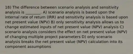 18) The difference between scenario analysis and sensitivity analysis is ________. A) scenario analysis is based upon the internal rate of return (IRR) and sensitivity analysis is based upon net present value (NPV) B) only sensitivity analysis allows us to change estimated inputs of net present value (NPV) analysis C) scenario analysis considers the effect on net present value (NPV) of changing multiple project parameters D) only scenario analysis breaks the net present value (NPV) calculation into its component assumptions