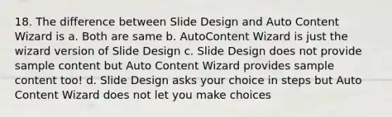 18. The difference between Slide Design and Auto Content Wizard is a. Both are same b. AutoContent Wizard is just the wizard version of Slide Design c. Slide Design does not provide sample content but Auto Content Wizard provides sample content too! d. Slide Design asks your choice in steps but Auto Content Wizard does not let you make choices