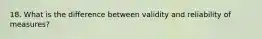 18. What is the difference between validity and reliability of measures?