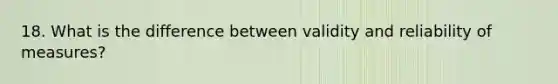 18. What is the difference between validity and reliability of measures?