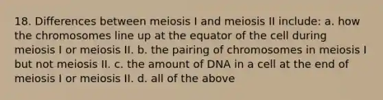 18. Differences between meiosis I and meiosis II include: a. how the chromosomes line up at the equator of the cell during meiosis I or meiosis II. b. the pairing of chromosomes in meiosis I but not meiosis II. c. the amount of DNA in a cell at the end of meiosis I or meiosis II. d. all of the above