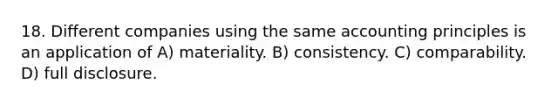 18. Different companies using the same accounting principles is an application of A) materiality. B) consistency. C) comparability. D) full disclosure.