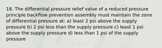 18. The differential pressure relief valve of a reduced pressure principle backflow prevention assembly must maintain the zone of differential pressure at: a) least 2 psi above the supply pressure b) 2 psi less than the supply pressure c) least 1 psi above the supply pressure d) less than 1 psi of the supply pressure