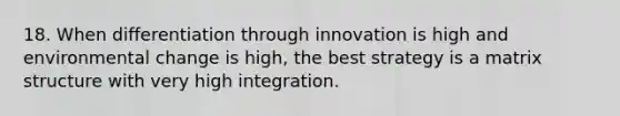 18. When differentiation through innovation is high and environmental change is high, the best strategy is a matrix structure with very high integration.