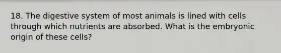 18. The digestive system of most animals is lined with cells through which nutrients are absorbed. What is the embryonic origin of these cells?