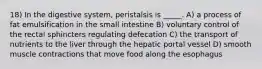 18) In the digestive system, peristalsis is _____. A) a process of fat emulsification in the small intestine B) voluntary control of the rectal sphincters regulating defecation C) the transport of nutrients to the liver through the hepatic portal vessel D) smooth muscle contractions that move food along the esophagus