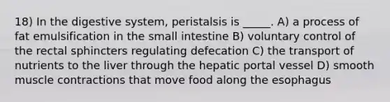 18) In the digestive system, peristalsis is _____. A) a process of fat emulsification in the small intestine B) voluntary control of the rectal sphincters regulating defecation C) the transport of nutrients to the liver through the hepatic portal vessel D) smooth muscle contractions that move food along the esophagus