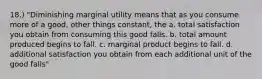 18.) "Diminishing marginal utility means that as you consume more of a good, other things constant, the a. total satisfaction you obtain from consuming this good falls. b. total amount produced begins to fall. c. marginal product begins to fall. d. additional satisfaction you obtain from each additional unit of the good falls"