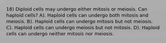 18) Diploid cells may undergo either mitosis or meiosis. Can haploid cells? A). Haploid cells can undergo both mitosis and meiosis. B). Haploid cells can undergo mitosis but not meiosis. C). Haploid cells can undergo meiosis but not mitosis. D). Haploid cells can undergo neither mitosis nor meiosis.