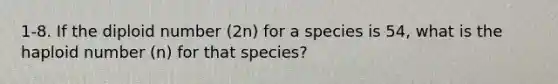 1-8. If the diploid number (2n) for a species is 54, what is the haploid number (n) for that species?