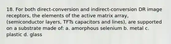 18. For both direct-conversion and indirect-conversion DR image receptors, the elements of the active matrix array, (semiconductor layers, TFTs capacitors and lines), are supported on a substrate made of: a. amorphous selenium b. metal c. plastic d. glass