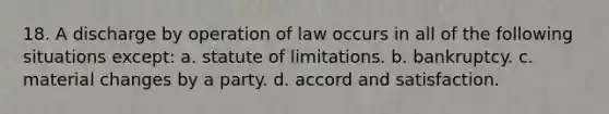 18. A discharge by operation of law occurs in all of the following situations except: a. statute of limitations. b. bankruptcy. c. material changes by a party. d. accord and satisfaction.