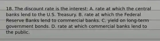 18. The discount rate is the interest: A. rate at which the central banks lend to the U.S. Treasury. B. rate at which the Federal Reserve Banks lend to commercial banks. C. yield on long-term government bonds. D. rate at which commercial banks lend to the public.