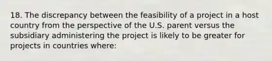 18. The discrepancy between the feasibility of a project in a host country from the perspective of the U.S. parent versus the subsidiary administering the project is likely to be greater for projects in countries where: