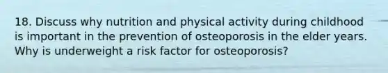 18. Discuss why nutrition and physical activity during childhood is important in the prevention of osteoporosis in the elder years. Why is underweight a risk factor for osteoporosis?