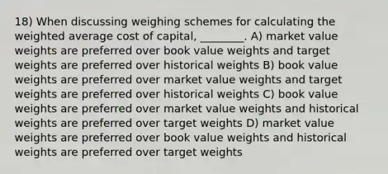 18) When discussing weighing schemes for calculating the <a href='https://www.questionai.com/knowledge/koL1NUNNcJ-weighted-average' class='anchor-knowledge'>weighted average</a> cost of capital, ________. A) market value weights are preferred over book value weights and target weights are preferred over historical weights B) book value weights are preferred over market value weights and target weights are preferred over historical weights C) book value weights are preferred over market value weights and historical weights are preferred over target weights D) market value weights are preferred over book value weights and historical weights are preferred over target weights