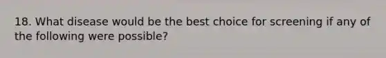 18. What disease would be the best choice for screening if any of the following were possible?