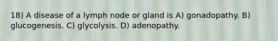 18) A disease of a lymph node or gland is A) gonadopathy. B) glucogenesis. C) glycolysis. D) adenopathy.