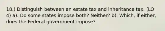 18.) Distinguish between an estate tax and inheritance tax. (LO 4) a). Do some states impose both? Neither? b). Which, if either, does the Federal government impose?