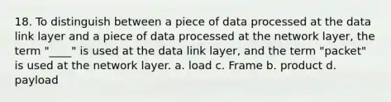 18. To distinguish between a piece of data processed at the data link layer and a piece of data processed at the network layer, the term "____" is used at the data link layer, and the term "packet" is used at the network layer. a. load c. Frame b. product d. payload