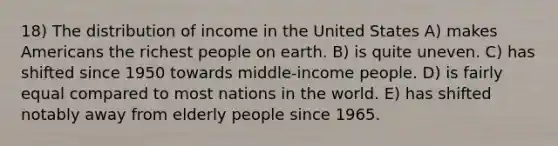 18) The distribution of income in the United States A) makes Americans the richest people on earth. B) is quite uneven. C) has shifted since 1950 towards middle-income people. D) is fairly equal compared to most nations in the world. E) has shifted notably away from elderly people since 1965.