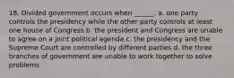 18. Divided government occurs when ______. a. one party controls the presidency while the other party controls at least one house of Congress b. the president and Congress are unable to agree on a joint political agenda c. the presidency and the Supreme Court are controlled by different parties d. the three branches of government are unable to work together to solve problems