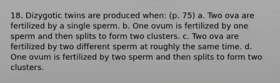 18. Dizygotic twins are produced when: (p. 75) a. Two ova are fertilized by a single sperm. b. One ovum is fertilized by one sperm and then splits to form two clusters. c. Two ova are fertilized by two different sperm at roughly the same time. d. One ovum is fertilized by two sperm and then splits to form two clusters.