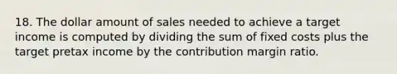 18. The dollar amount of sales needed to achieve a target income is computed by dividing the sum of fixed costs plus the target pretax income by the contribution margin ratio.