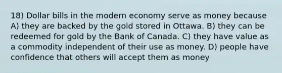 18) Dollar bills in the modern economy serve as money because A) they are backed by the gold stored in Ottawa. B) they can be redeemed for gold by the Bank of Canada. C) they have value as a commodity independent of their use as money. D) people have confidence that others will accept them as money