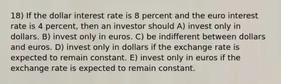 18) If the dollar interest rate is 8 percent and the euro interest rate is 4 percent, then an investor should A) invest only in dollars. B) invest only in euros. C) be indifferent between dollars and euros. D) invest only in dollars if the exchange rate is expected to remain constant. E) invest only in euros if the exchange rate is expected to remain constant.