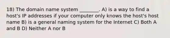 18) The domain name system ________. A) is a way to find a host's IP addresses if your computer only knows the host's host name B) is a general naming system for the Internet C) Both A and B D) Neither A nor B