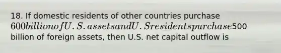 18. If domestic residents of other countries purchase 600 billion of U.S. assets and U.S residents purchase500 billion of foreign assets, then U.S. net capital outflow is