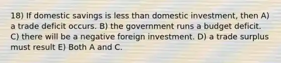 18) If domestic savings is less than domestic investment, then A) a trade deficit occurs. B) the government runs a budget deficit. C) there will be a negative foreign investment. D) a trade surplus must result E) Both A and C.