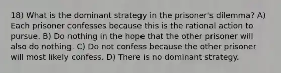 18) What is the dominant strategy in the prisoner's dilemma? A) Each prisoner confesses because this is the rational action to pursue. B) Do nothing in the hope that the other prisoner will also do nothing. C) Do not confess because the other prisoner will most likely confess. D) There is no dominant strategy.