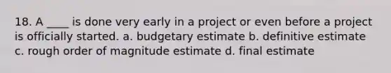 18. A ____ is done very early in a project or even before a project is officially started. a. budgetary estimate b. definitive estimate c. rough order of magnitude estimate d. final estimate