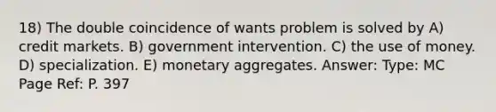 18) The double coincidence of wants problem is solved by A) credit markets. B) government intervention. C) the use of money. D) specialization. E) monetary aggregates. Answer: Type: MC Page Ref: P. 397