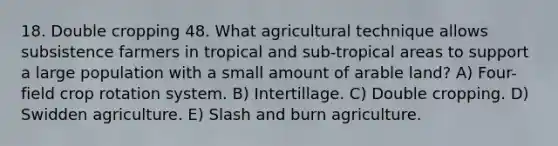 18. Double cropping 48. What agricultural technique allows subsistence farmers in tropical and sub-tropical areas to support a large population with a small amount of arable land? A) Four-field crop rotation system. B) Intertillage. C) Double cropping. D) Swidden agriculture. E) Slash and burn agriculture.