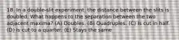18. In a double-slit experiment, the distance between the slits is doubled. What happens to the separation between the two adjacent maxima? (A) Doubles. (B) Quadruples. (C) Is cut in half. (D) Is cut to a quarter. (E) Stays the same