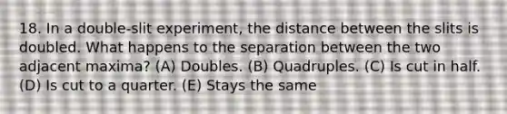 18. In a double-slit experiment, the distance between the slits is doubled. What happens to the separation between the two adjacent maxima? (A) Doubles. (B) Quadruples. (C) Is cut in half. (D) Is cut to a quarter. (E) Stays the same