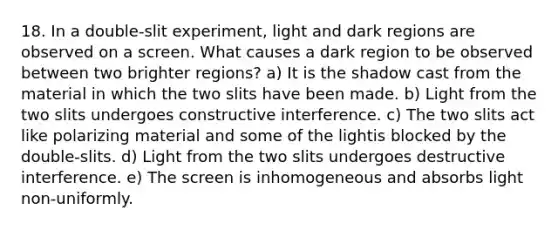 18. In a double-slit experiment, light and dark regions are observed on a screen. What causes a dark region to be observed between two brighter regions? a) It is the shadow cast from the material in which the two slits have been made. b) Light from the two slits undergoes constructive interference. c) The two slits act like polarizing material and some of the lightis blocked by the double-slits. d) Light from the two slits undergoes destructive interference. e) The screen is inhomogeneous and absorbs light non-uniformly.