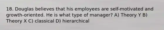 18. Douglas believes that his employees are self-motivated and growth-oriented. He is what type of manager? A) Theory Y B) Theory X C) classical D) hierarchical