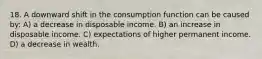 18. A downward shift in the consumption function can be caused by: A) a decrease in disposable income. B) an increase in disposable income. C) expectations of higher permanent income. D) a decrease in wealth.