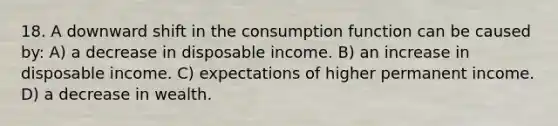 18. A downward shift in the consumption function can be caused by: A) a decrease in disposable income. B) an increase in disposable income. C) expectations of higher permanent income. D) a decrease in wealth.